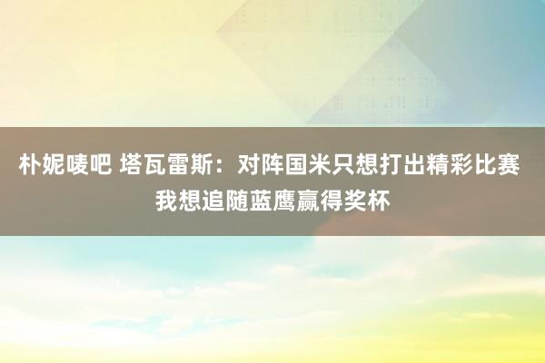 朴妮唛吧 塔瓦雷斯：对阵国米只想打出精彩比赛 我想追随蓝鹰赢得奖杯