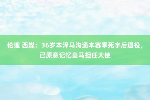 伦理 西媒：36岁本泽马沟通本赛季死字后退役，已原意记忆皇马担任大使