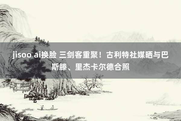 jisoo ai换脸 三剑客重聚！古利特社媒晒与巴斯滕、里杰卡尔德合照