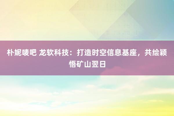 朴妮唛吧 龙软科技：打造时空信息基座，共绘颖悟矿山翌日