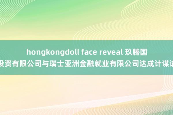 hongkongdoll face reveal 玖腾国外投资有限公司与瑞士亚洲金融就业有限公司达成计谋谄媚