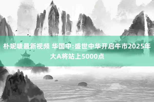 朴妮唛最新视频 华国中:盛世中华开启牛市2025年大A将站上5000点