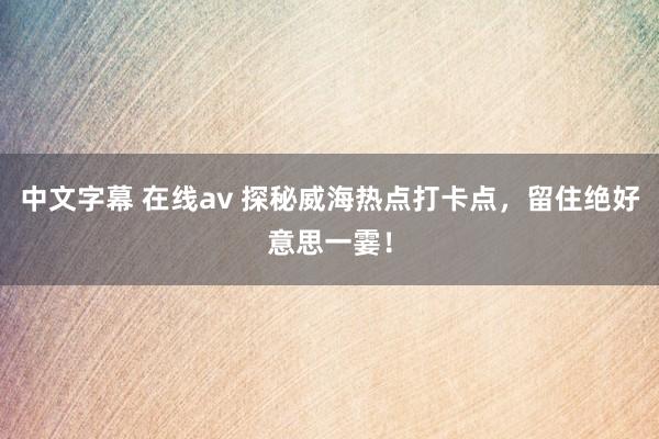 中文字幕 在线av 探秘威海热点打卡点，留住绝好意思一霎！