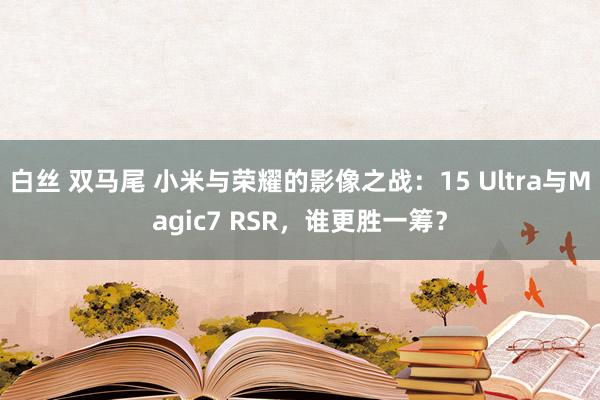 白丝 双马尾 小米与荣耀的影像之战：15 Ultra与Magic7 RSR，谁更胜一筹？