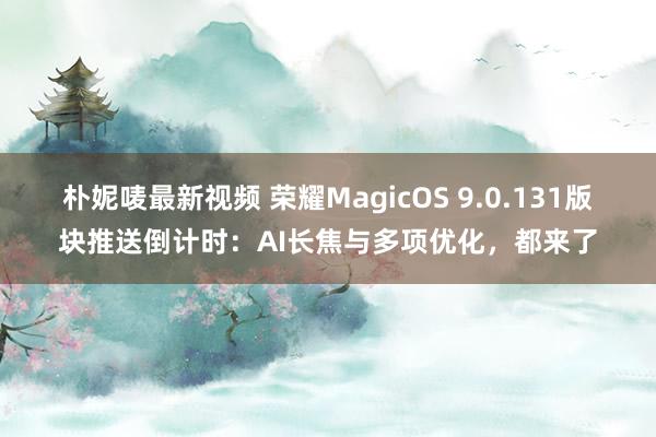 朴妮唛最新视频 荣耀MagicOS 9.0.131版块推送倒计时：AI长焦与多项优化，都来了