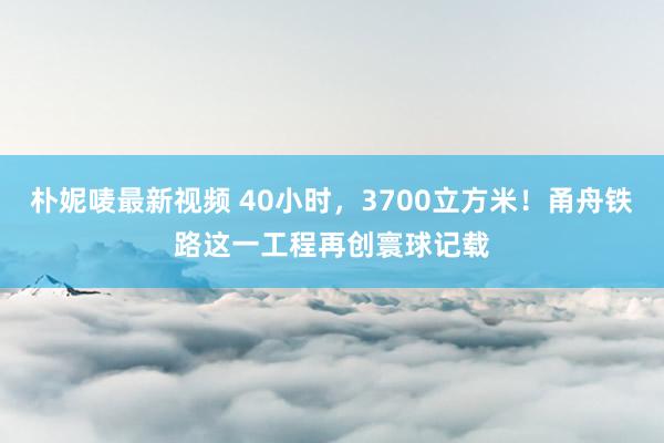 朴妮唛最新视频 40小时，3700立方米！甬舟铁路这一工程再创寰球记载