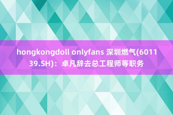 hongkongdoll onlyfans 深圳燃气(601139.SH)：卓凡辞去总工程师等职务