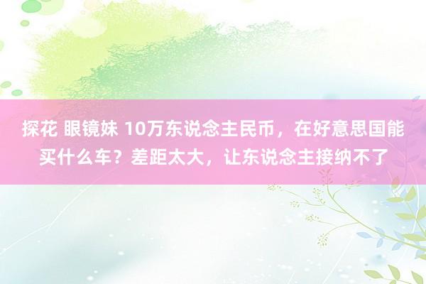 探花 眼镜妹 10万东说念主民币，在好意思国能买什么车？差距太大，让东说念主接纳不了