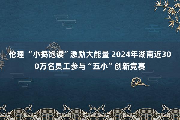 伦理 “小捣饱读”激励大能量 2024年湖南近300万名员工参与“五小”创新竞赛