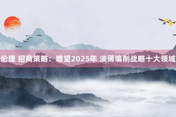 伦理 招商策略：瞻望2025年 淡薄编削战略十大领域