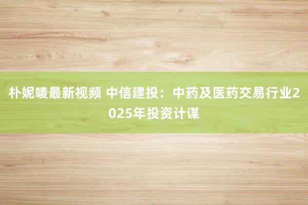 朴妮唛最新视频 中信建投：中药及医药交易行业2025年投资计谋