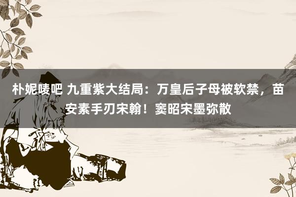 朴妮唛吧 九重紫大结局：万皇后子母被软禁，苗安素手刃宋翰！窦昭宋墨弥散