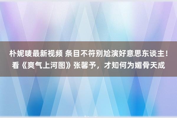 朴妮唛最新视频 条目不符别尬演好意思东谈主！看《爽气上河图》张馨予，才知何为媚骨天成