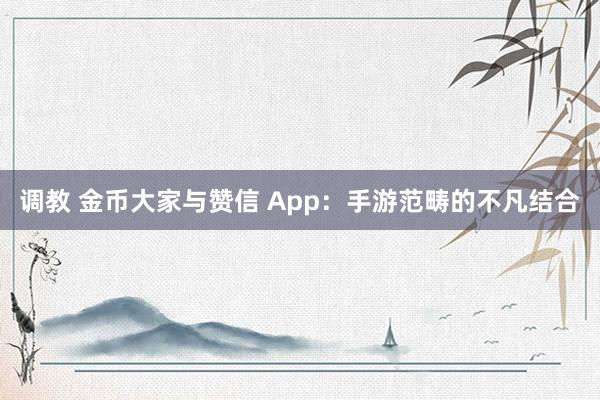 调教 金币大家与赞信 App：手游范畴的不凡结合