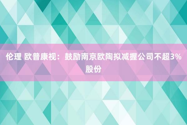 伦理 欧普康视：鼓励南京欧陶拟减握公司不超3%股份