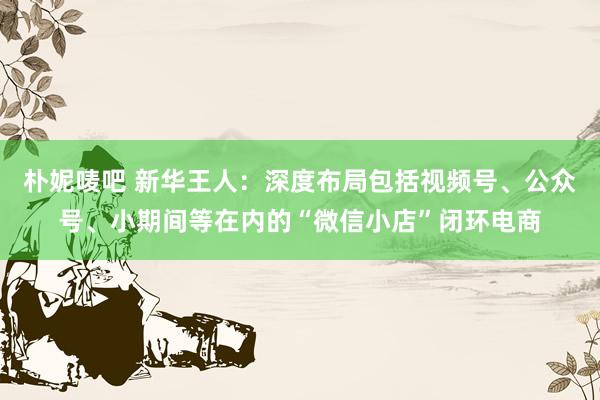 朴妮唛吧 新华王人：深度布局包括视频号、公众号、小期间等在内的“微信小店”闭环电商