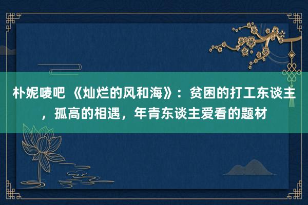 朴妮唛吧 《灿烂的风和海》：贫困的打工东谈主，孤高的相遇，年青东谈主爱看的题材