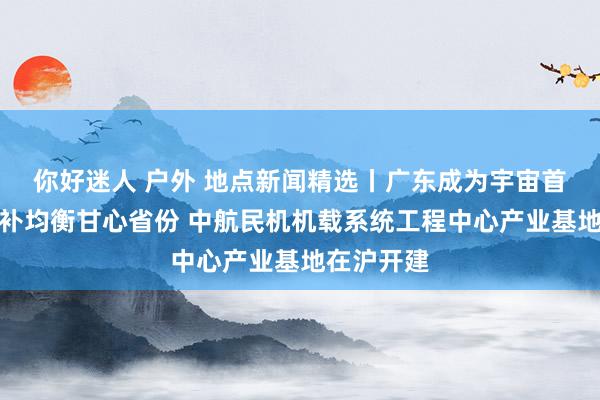 你好迷人 户外 地点新闻精选丨广东成为宇宙首个完竣占补均衡甘心省份 中航民机机载系统工程中心产业基地在沪开建