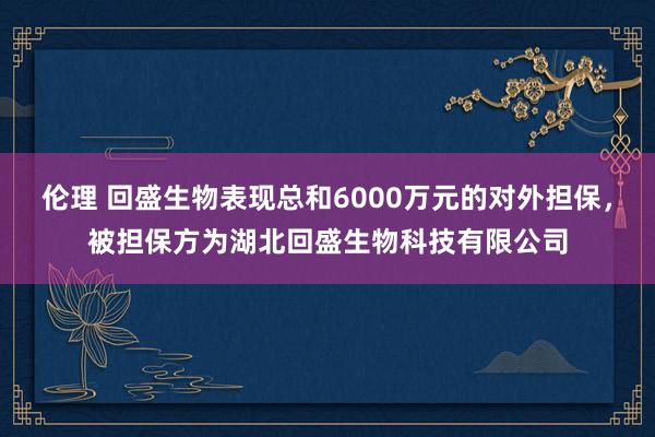 伦理 回盛生物表现总和6000万元的对外担保，被担保方为湖北回盛生物科技有限公司