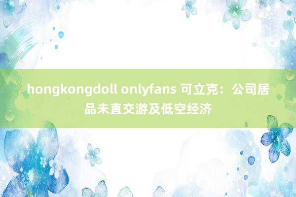 hongkongdoll onlyfans 可立克：公司居品未直交游及低空经济