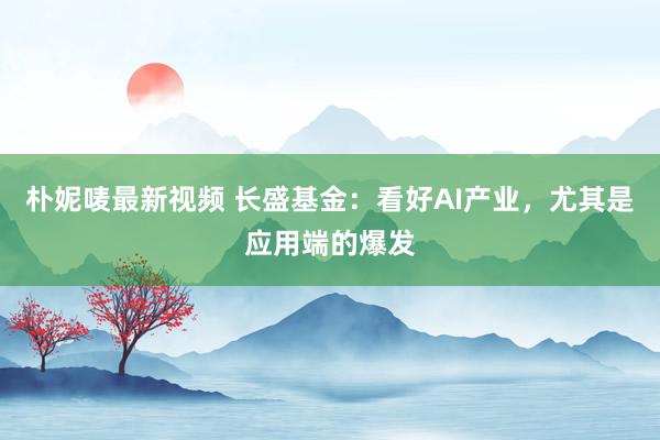 朴妮唛最新视频 长盛基金：看好AI产业，尤其是应用端的爆发