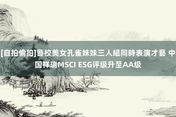 [自拍偷拍]藝校美女孔雀妹妹三人組同時表演才藝 中国祥瑞MSCI ESG评级升至AA级