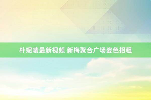 朴妮唛最新视频 新梅聚合广场姿色招租