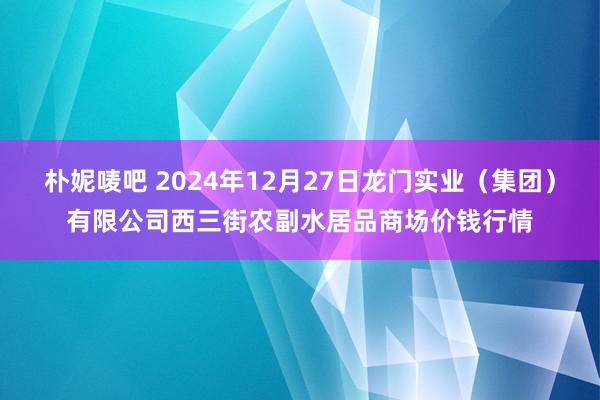 朴妮唛吧 2024年12月27日龙门实业（集团）有限公司西三街农副水居品商场价钱行情