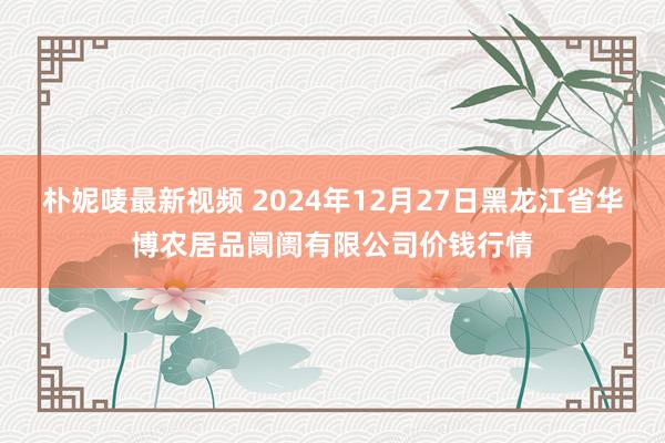 朴妮唛最新视频 2024年12月27日黑龙江省华博农居品阛阓有限公司价钱行情