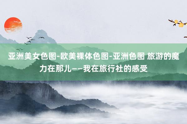 亚洲美女色图-欧美裸体色图-亚洲色图 旅游的魔力在那儿——我在旅行社的感受