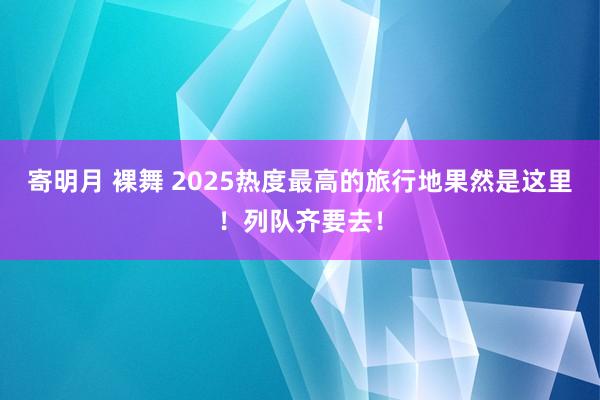 寄明月 裸舞 2025热度最高的旅行地果然是这里！列队齐要去！