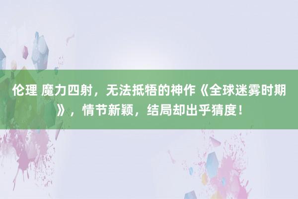 伦理 魔力四射，无法抵牾的神作《全球迷雾时期》，情节新颖，结局却出乎猜度！