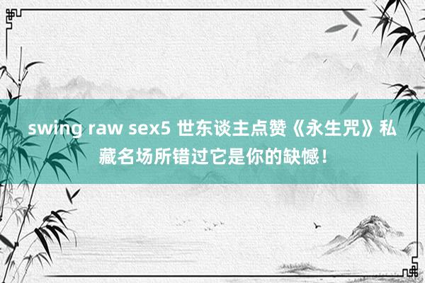 swing raw sex5 世东谈主点赞《永生咒》私藏名场所错过它是你的缺憾！