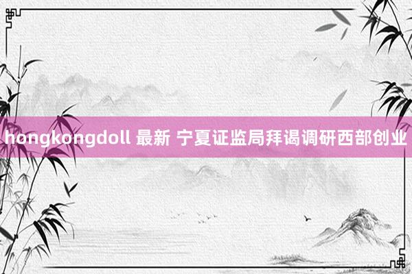 hongkongdoll 最新 宁夏证监局拜谒调研西部创业