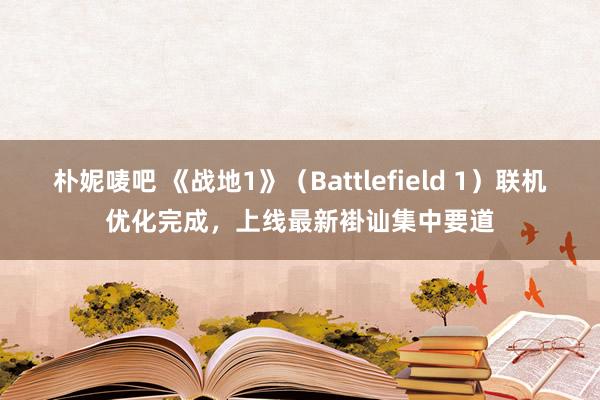 朴妮唛吧 《战地1》（Battlefield 1）联机优化完成，上线最新褂讪集中要道