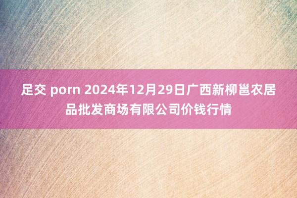 足交 porn 2024年12月29日广西新柳邕农居品批发商场有限公司价钱行情