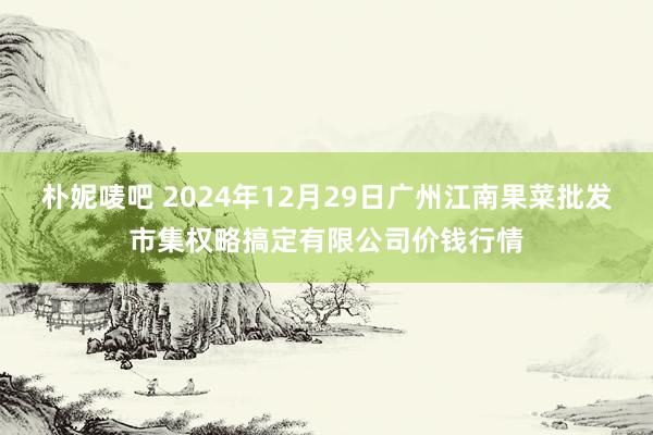 朴妮唛吧 2024年12月29日广州江南果菜批发市集权略搞定有限公司价钱行情