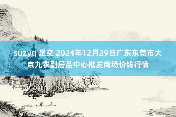 suzyq 足交 2024年12月29日广东东莞市大京九农副居品中心批发商场价钱行情