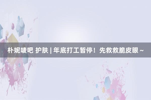 朴妮唛吧 护肤 | 年底打工暂停！先救救脆皮眼～