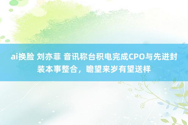 ai换脸 刘亦菲 音讯称台积电完成CPO与先进封装本事整合，瞻望来岁有望送样