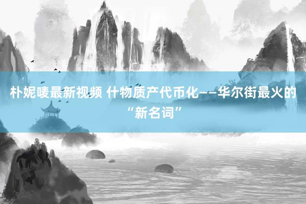 朴妮唛最新视频 什物质产代币化——华尔街最火的“新名词”