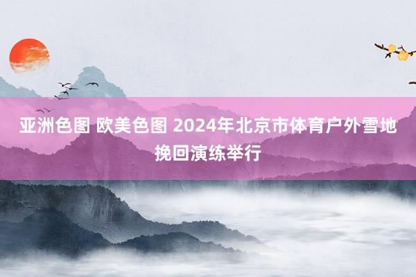 亚洲色图 欧美色图 2024年北京市体育户外雪地挽回演练举行