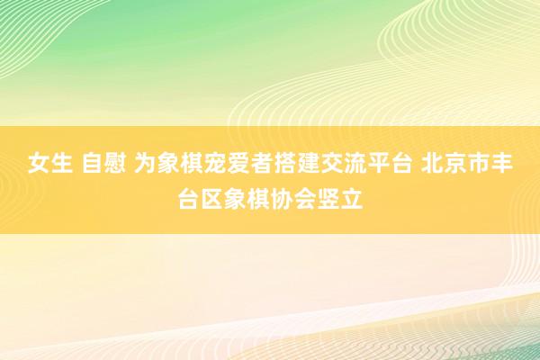 女生 自慰 为象棋宠爱者搭建交流平台 北京市丰台区象棋协会竖立