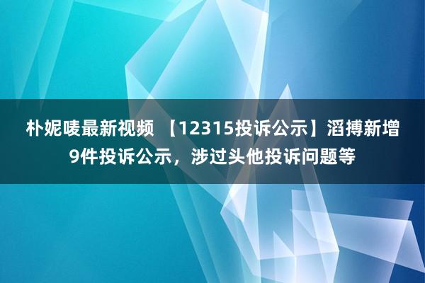 朴妮唛最新视频 【12315投诉公示】滔搏新增9件投诉公示，涉过头他投诉问题等