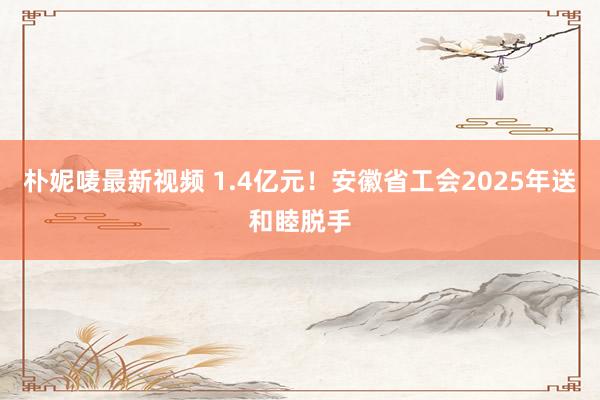 朴妮唛最新视频 1.4亿元！安徽省工会2025年送和睦脱手