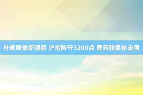 朴妮唛最新视频 沪指险守3200点 医药股集体走强