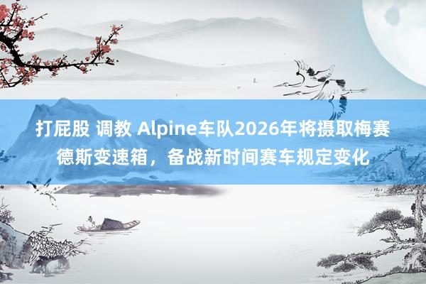 打屁股 调教 Alpine车队2026年将摄取梅赛德斯变速箱，备战新时间赛车规定变化