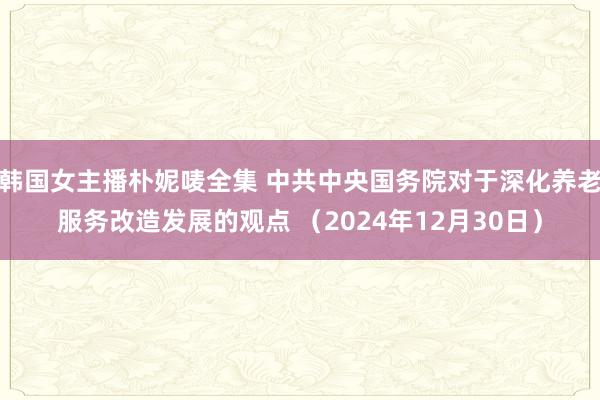 韩国女主播朴妮唛全集 中共中央国务院对于深化养老服务改造发展的观点 （2024年12月30日）