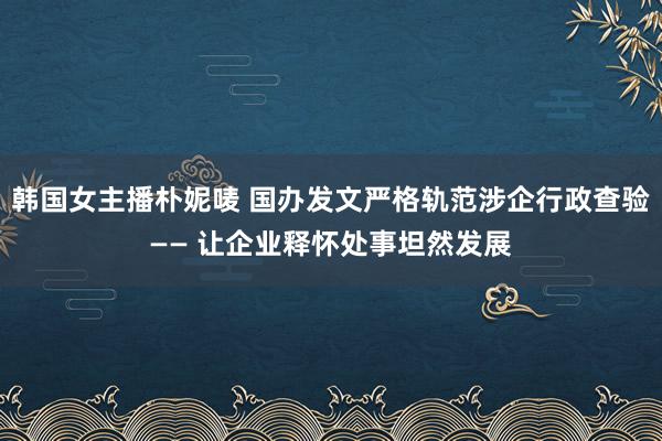 韩国女主播朴妮唛 国办发文严格轨范涉企行政查验—— 让企业释怀处事坦然发展