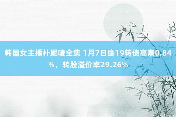 韩国女主播朴妮唛全集 1月7日鹰19转债高潮0.84%，转股溢价率29.26%